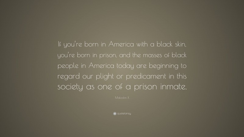 Malcolm X Quote: “If you’re born in America with a black skin, you’re born in prison, and the masses of black people in America today are beginning to regard our plight or predicament in this society as one of a prison inmate.”