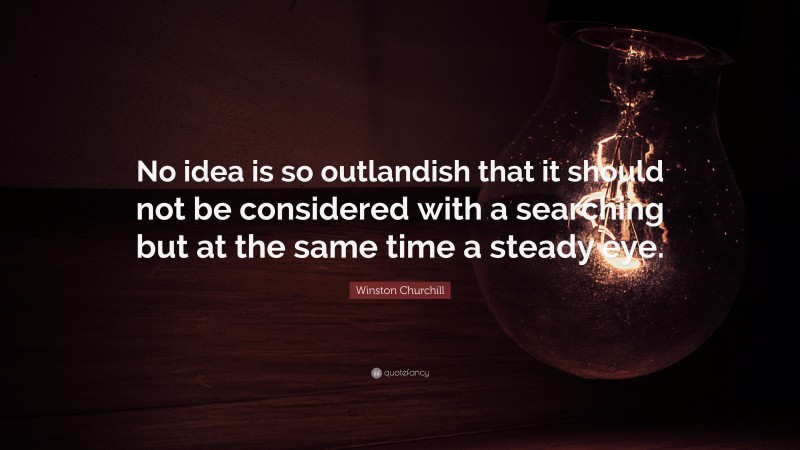 Winston Churchill Quote: “No idea is so outlandish that it should not be considered with a searching but at the same time a steady eye.”