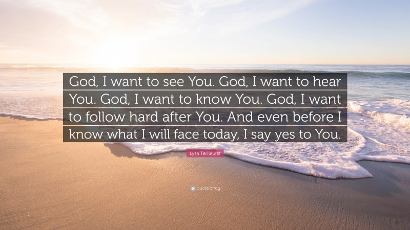 Lysa TerKeurst Quote: “God, I want to see You. God, I want to hear You. God, I want to know You. God, I want to follow hard after You. And even before I know what I will face today, I say yes to You.”