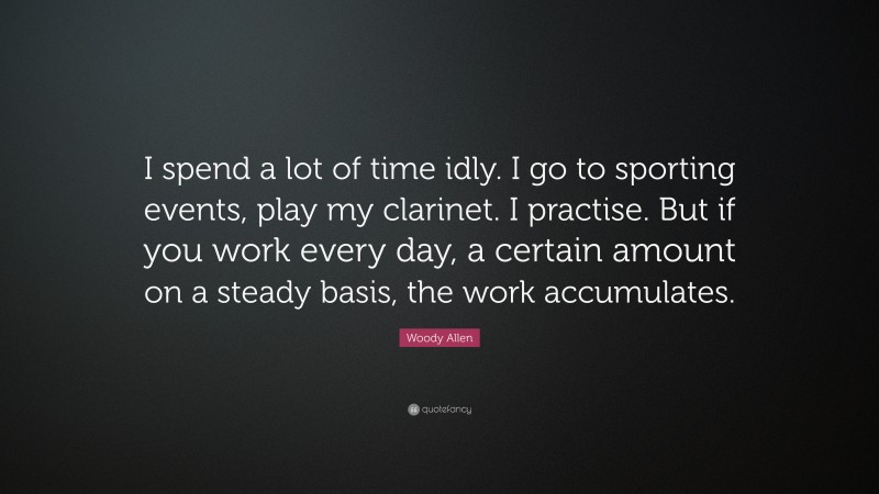 Woody Allen Quote: “I spend a lot of time idly. I go to sporting events, play my clarinet. I practise. But if you work every day, a certain amount on a steady basis, the work accumulates.”