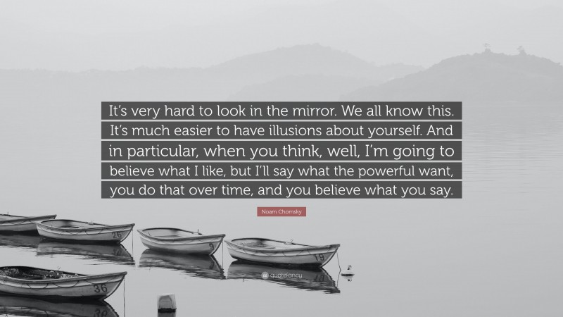 Noam Chomsky Quote: “It’s very hard to look in the mirror. We all know this. It’s much easier to have illusions about yourself. And in particular, when you think, well, I’m going to believe what I like, but I’ll say what the powerful want, you do that over time, and you believe what you say.”