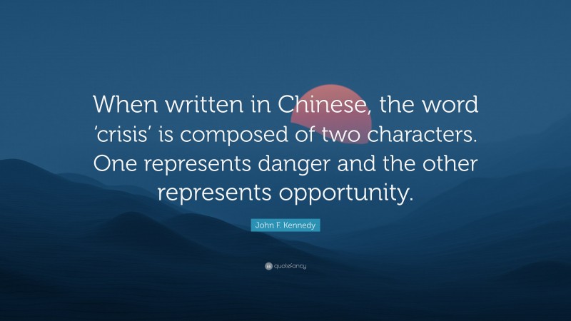 John F. Kennedy Quote: “When written in Chinese, the word ‘crisis’ is composed of two characters. One represents danger and the other represents opportunity.”