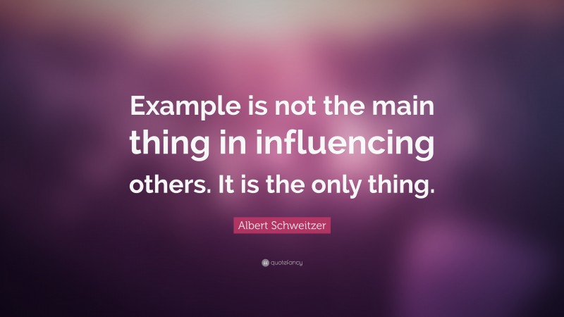 Albert Schweitzer Quote: “Example is not the main thing in influencing others. It is the only thing.”