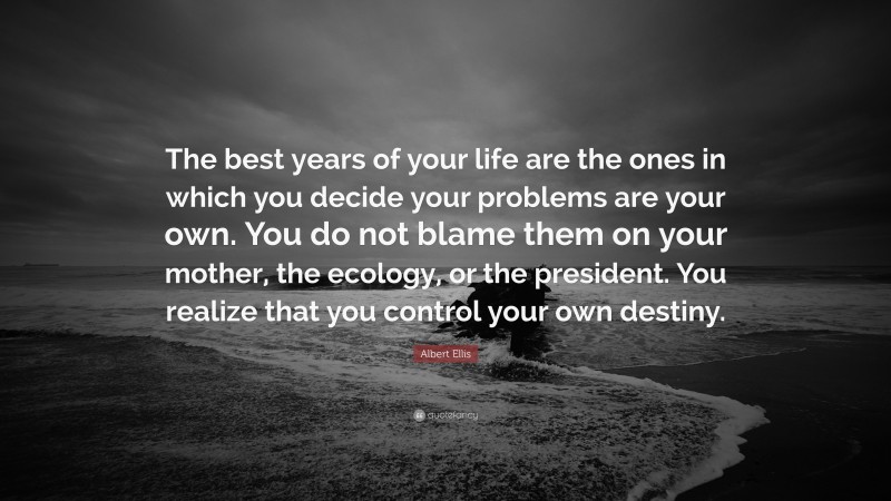 Albert Ellis Quote: “The best years of your life are the ones in which you decide your problems are your own. You do not blame them on your mother, the ecology, or the president. You realize that you control your own destiny.”