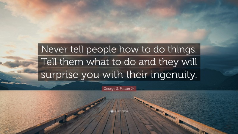 George S. Patton Jr. Quote: “Never tell people how to do things. Tell them what to do and they will surprise you with their ingenuity.”