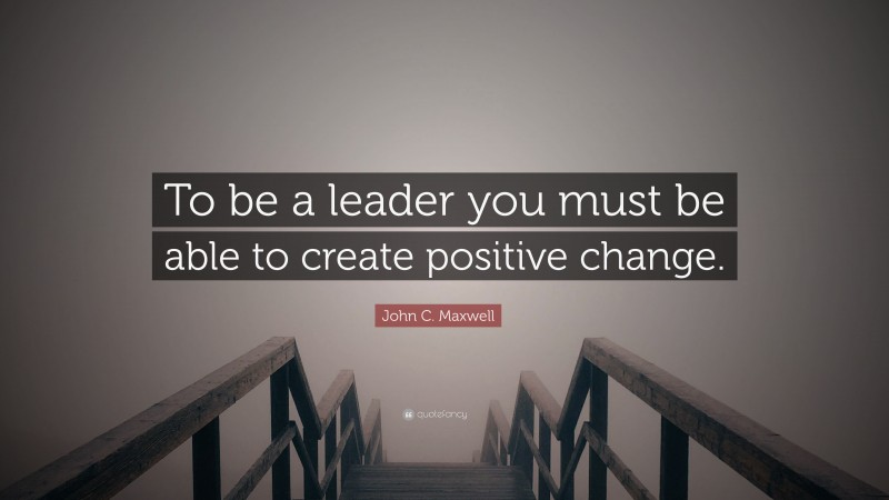 John C. Maxwell Quote: “To be a leader you must be able to create positive change.”