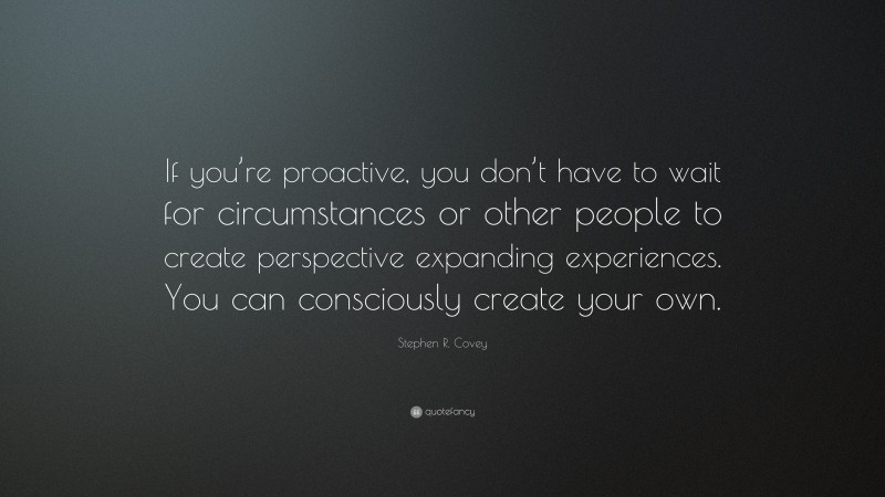 Stephen R. Covey Quote: “If you’re proactive, you don’t have to wait for circumstances or other people to create perspective expanding experiences. You can consciously create your own.”