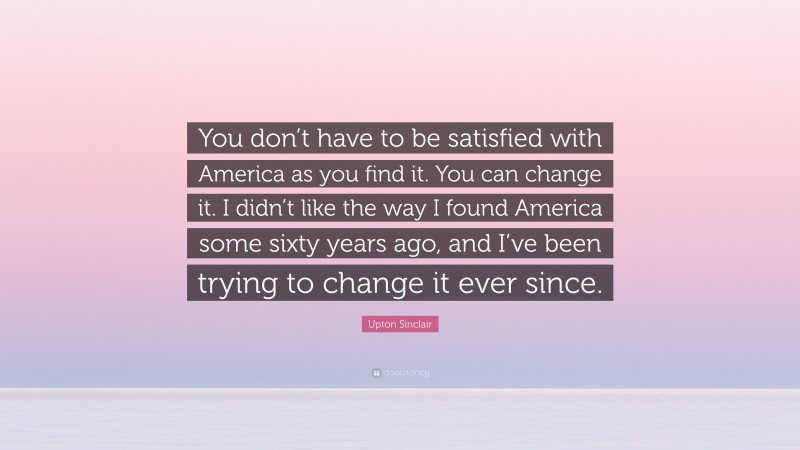 Upton Sinclair Quote: “You don’t have to be satisfied with America as you find it. You can change it. I didn’t like the way I found America some sixty years ago, and I’ve been trying to change it ever since.”