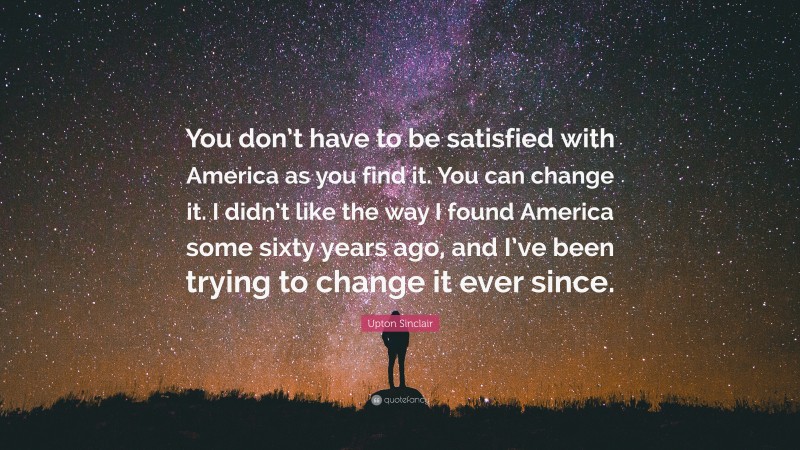 Upton Sinclair Quote: “You don’t have to be satisfied with America as you find it. You can change it. I didn’t like the way I found America some sixty years ago, and I’ve been trying to change it ever since.”
