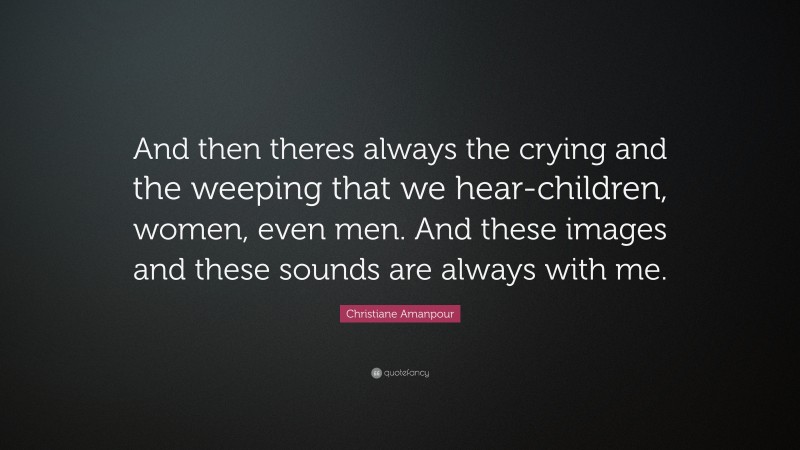 Christiane Amanpour Quote: “And then theres always the crying and the weeping that we hear-children, women, even men. And these images and these sounds are always with me.”