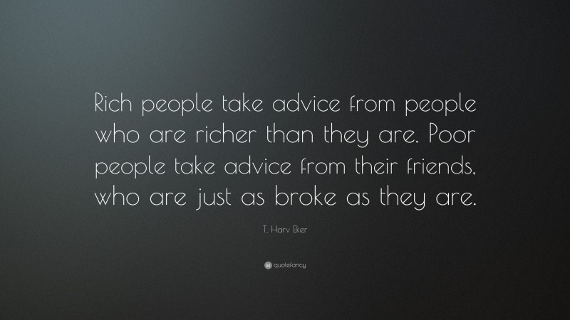 T. Harv Eker Quote: “Rich people take advice from people who are richer than they are. Poor people take advice from their friends, who are just as broke as they are.”