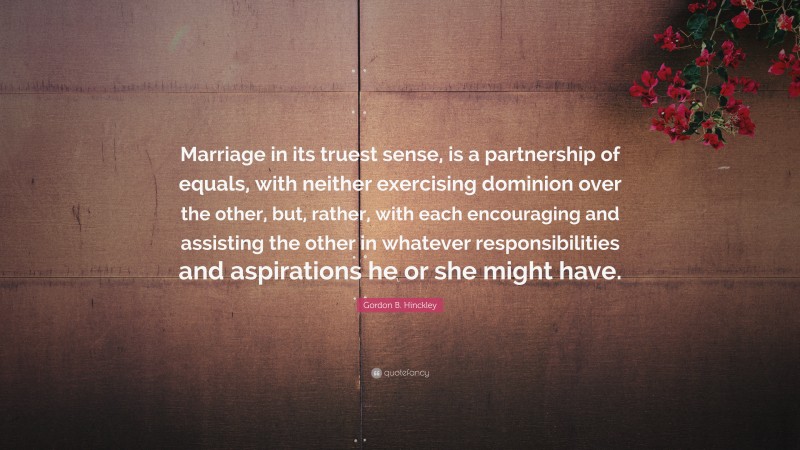 Gordon B. Hinckley Quote: “Marriage in its truest sense, is a partnership of equals, with neither exercising dominion over the other, but, rather, with each encouraging and assisting the other in whatever responsibilities and aspirations he or she might have.”