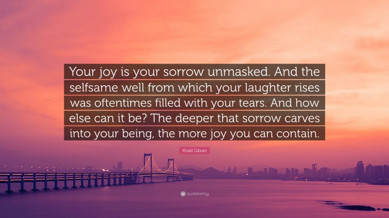 Khalil Gibran Quote: “Your joy is your sorrow unmasked. And the selfsame well from which your laughter rises was oftentimes filled with your tears. And how else can it be? The deeper that sorrow carves into your being, the more joy you can contain.”