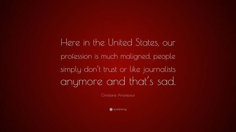 Christiane Amanpour Quote: “Here in the United States, our profession is much maligned, people simply don’t trust or like journalists anymore and that’s sad.”