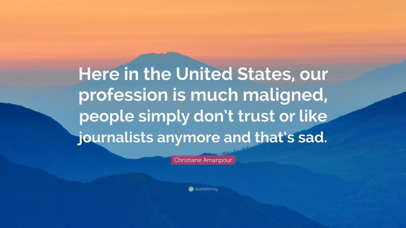 Christiane Amanpour Quote: “Here in the United States, our profession is much maligned, people simply don’t trust or like journalists anymore and that’s sad.”