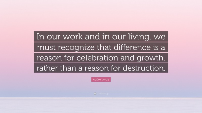 Audre Lorde Quote: “In our work and in our living, we must recognize that difference is a reason for celebration and growth, rather than a reason for destruction.”