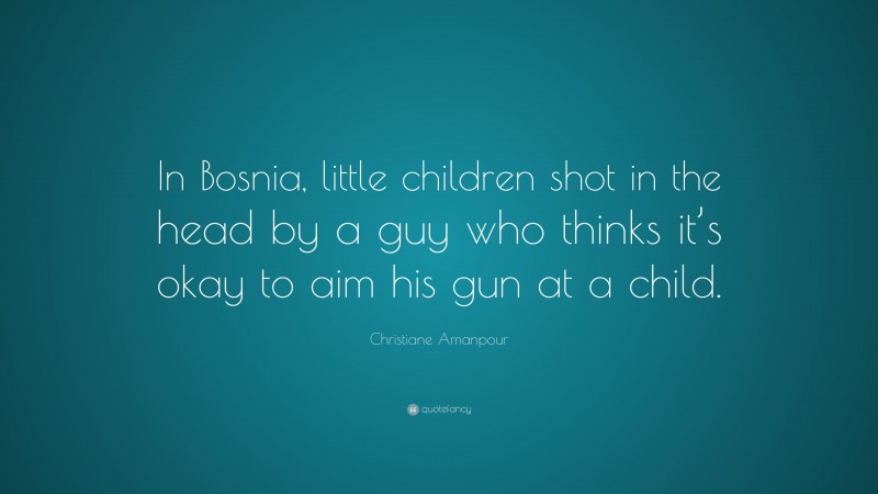 Christiane Amanpour Quote: “In Bosnia, little children shot in the head by a guy who thinks it’s okay to aim his gun at a child.”