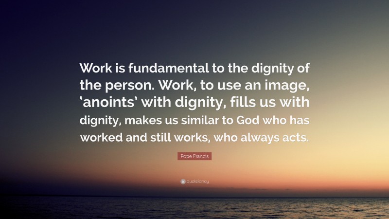 Pope Francis Quote: “Work is fundamental to the dignity of the person. Work, to use an image, ‘anoints’ with dignity, fills us with dignity, makes us similar to God who has worked and still works, who always acts.”