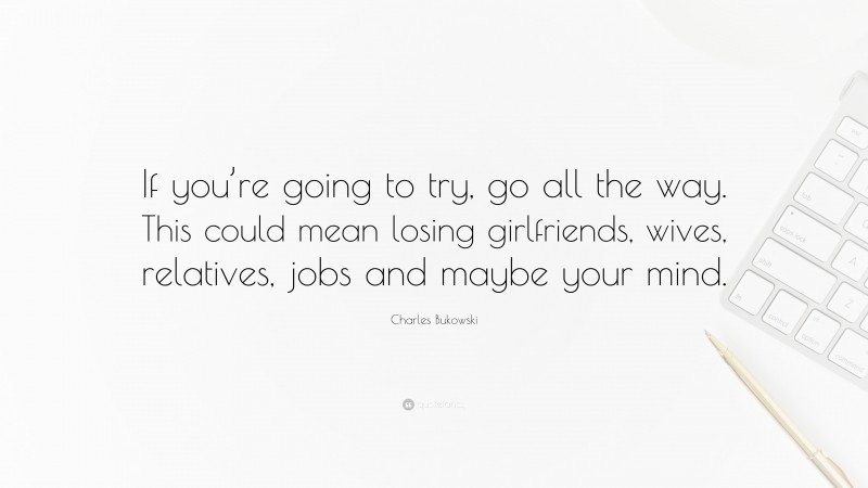 Charles Bukowski Quote: “If you’re going to try, go all the way. This could mean losing girlfriends, wives, relatives, jobs and maybe your mind.”