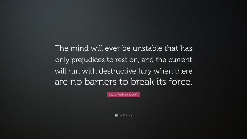Mary Wollstonecraft Quote: “The mind will ever be unstable that has only prejudices to rest on, and the current will run with destructive fury when there are no barriers to break its force.”
