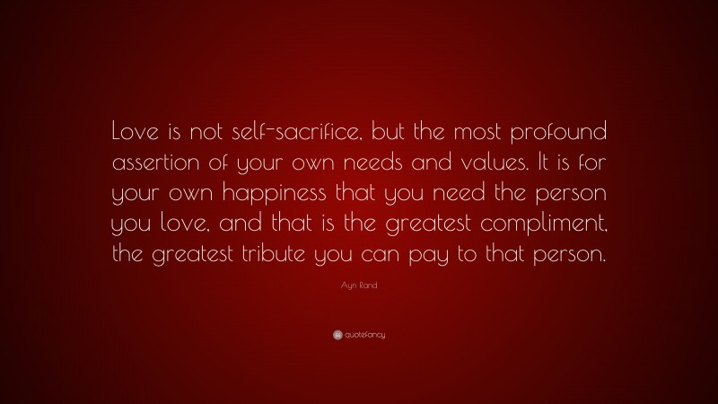 Ayn Rand Quote: “Love is not self-sacrifice, but the most profound assertion of your own needs and values. It is for your own happiness that you need the person you love, and that is the greatest compliment, the greatest tribute you can pay to that person.”