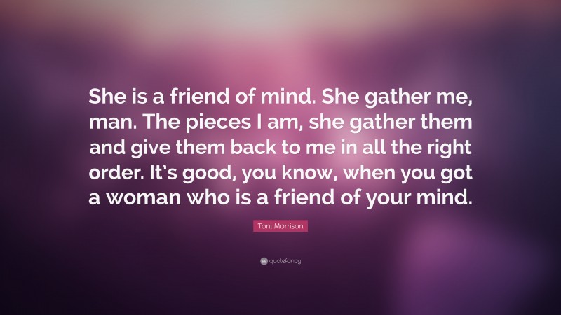 Toni Morrison Quote: “She is a friend of mind. She gather me, man. The pieces I am, she gather them and give them back to me in all the right order. It’s good, you know, when you got a woman who is a friend of your mind.”