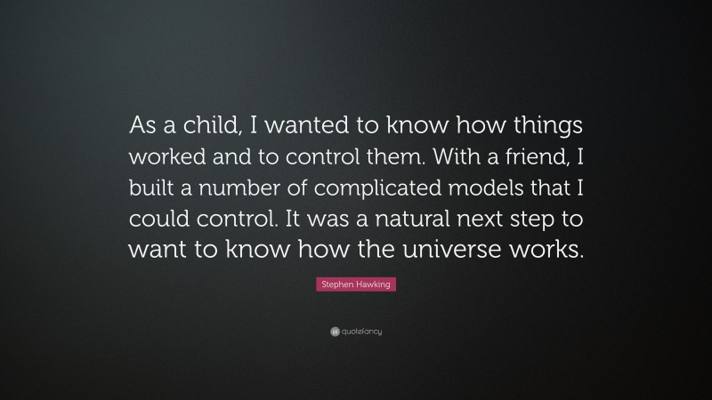 Stephen Hawking Quote: “As a child, I wanted to know how things worked and to control them. With a friend, I built a number of complicated models that I could control. It was a natural next step to want to know how the universe works.”