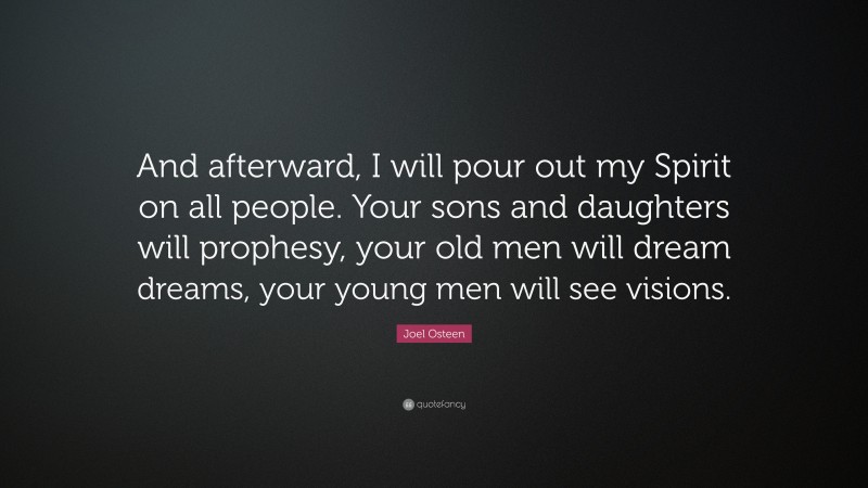 Joel Osteen Quote: “And afterward, I will pour out my Spirit on all people. Your sons and daughters will prophesy, your old men will dream dreams, your young men will see visions.”