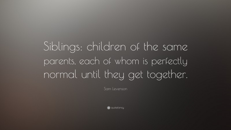 Sam Levenson Quote: “Siblings: children of the same parents, each of whom is perfectly normal until they get together.”