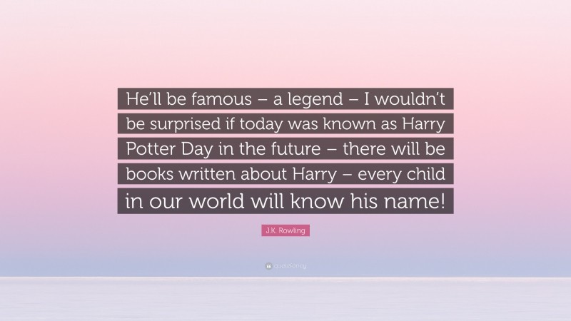 J.K. Rowling Quote: “He’ll be famous – a legend – I wouldn’t be surprised if today was known as Harry Potter Day in the future – there will be books written about Harry – every child in our world will know his name!”