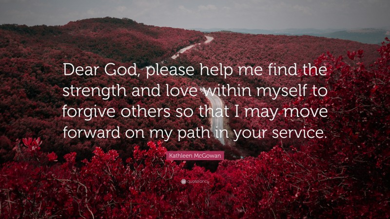Kathleen McGowan Quote: “Dear God, please help me find the strength and love within myself to forgive others so that I may move forward on my path in your service.”