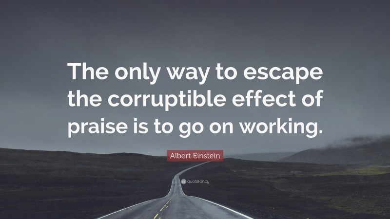 Albert Einstein Quote: “The only way to escape the corruptible effect of praise is to go on working.”