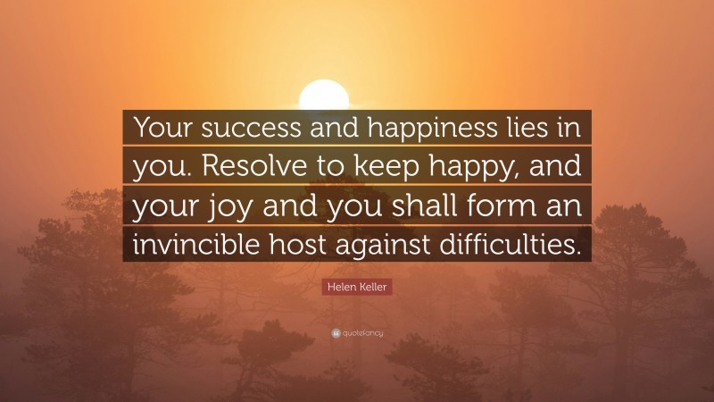 Helen Keller Quote: “Your success and happiness lies in you. Resolve to keep happy, and your joy and you shall form an invincible host against difficulties.”