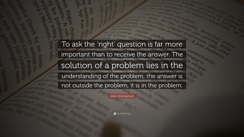 Jiddu Krishnamurti Quote: “To ask the ‘right’ question is far more important than to receive the answer. The solution of a problem lies in the understanding of the problem; the answer is not outside the problem, it is in the problem.”