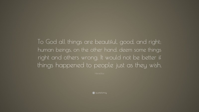 Heraclitus Quote: “To God all things are beautiful, good, and right; human beings, on the other hand, deem some things right and others wrong. It would not be better if things happened to people just as they wish.”