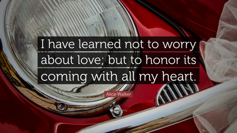 Alice Walker Quote: “I have learned not to worry about love; but to honor its coming with all my heart.”