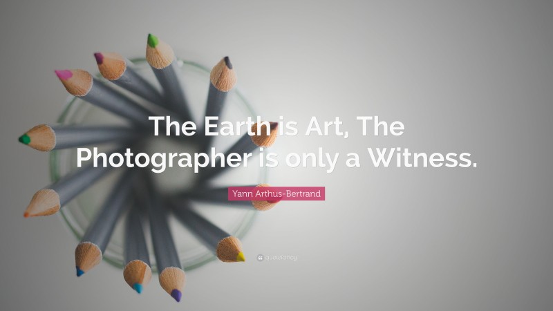 Yann Arthus-Bertrand Quote: “The Earth is Art, The Photographer is only a Witness.”