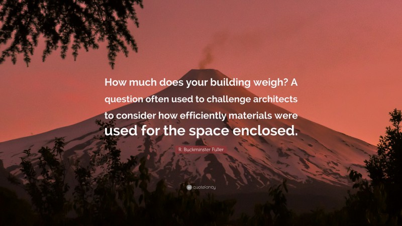 R. Buckminster Fuller Quote: “How much does your building weigh? A question often used to challenge architects to consider how efficiently materials were used for the space enclosed.”