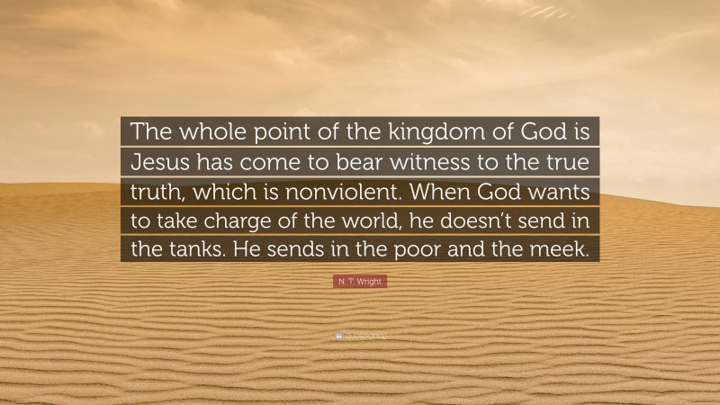 N. T. Wright Quote: “The whole point of the kingdom of God is Jesus has come to bear witness to the true truth, which is nonviolent. When God wants to take charge of the world, he doesn’t send in the tanks. He sends in the poor and the meek.”