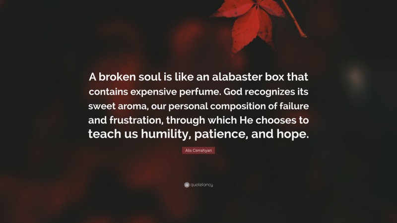 Alis Cerrahyan Quote: “A broken soul is like an alabaster box that contains expensive perfume. God recognizes its sweet aroma, our personal composition of failure and frustration, through which He chooses to teach us humility, patience, and hope.”