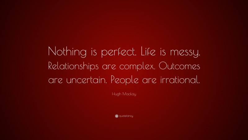 Hugh Mackay Quote: “Nothing is perfect. Life is messy. Relationships are complex. Outcomes are uncertain. People are irrational.”