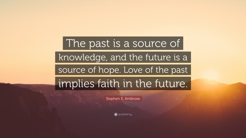 Stephen E. Ambrose Quote: “The past is a source of knowledge, and the future is a source of hope. Love of the past implies faith in the future.”