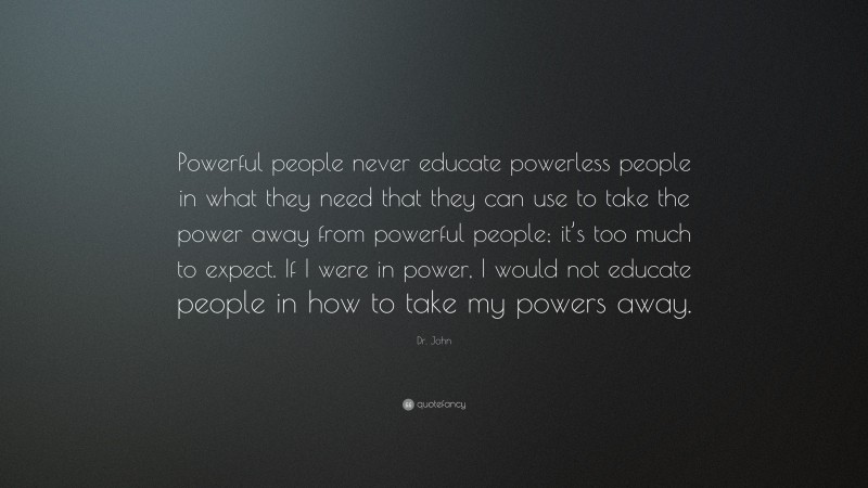 Dr. John Quote: “Powerful people never educate powerless people in what they need that they can use to take the power away from powerful people; it’s too much to expect. If I were in power, I would not educate people in how to take my powers away.”