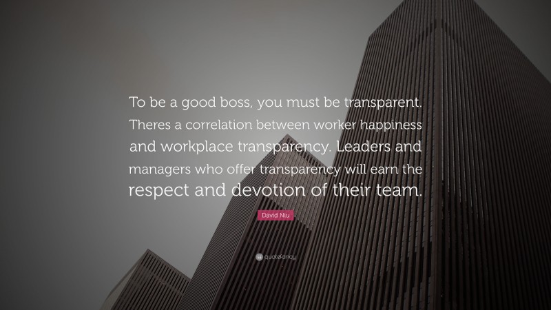 David Niu Quote: “To be a good boss, you must be transparent. Theres a correlation between worker happiness and workplace transparency. Leaders and managers who offer transparency will earn the respect and devotion of their team.”