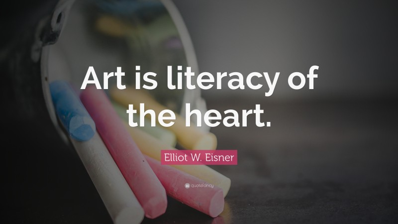 Elliot W. Eisner Quote: “Art is literacy of the heart.”
