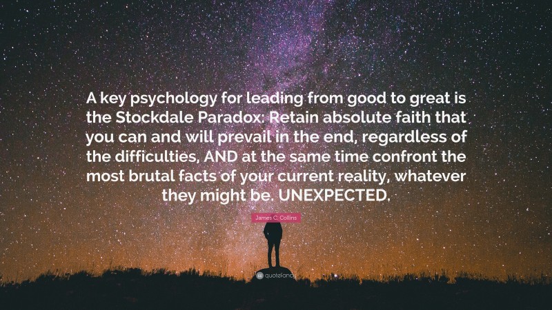 James C. Collins Quote: “A key psychology for leading from good to great is the Stockdale Paradox: Retain absolute faith that you can and will prevail in the end, regardless of the difficulties, AND at the same time confront the most brutal facts of your current reality, whatever they might be. UNEXPECTED.”