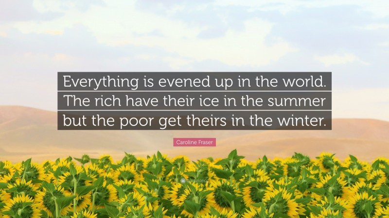 Caroline Fraser Quote: “Everything is evened up in the world. The rich have their ice in the summer but the poor get theirs in the winter.”