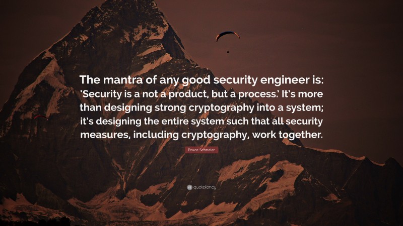 Bruce Schneier Quote: “The mantra of any good security engineer is: ‘Security is a not a product, but a process.’ It’s more than designing strong cryptography into a system; it’s designing the entire system such that all security measures, including cryptography, work together.”