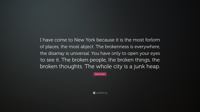 Paul Auster Quote: “I have come to New York because it is the most forlorn of places, the most abject. The brokenness is everywhere, the disarray is universal. You have only to open your eyes to see it. The broken people, the broken things, the broken thoughts. The whole city is a junk heap.”