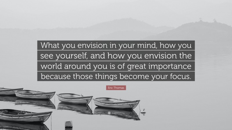 Eric Thomas Quote: “What you envision in your mind, how you see yourself, and how you envision the world around you is of great importance because those things become your focus.”